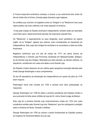 A Franco-maçonaria americana começou a buscar a sua autonomia bem antes do 
Ato de União (Act of Union), firmado pelas Grandes Lojas Inglesas. 
Os conflitos que ocorriam na Inglaterra entre os "Antigos" e os "Modernos" teve suas 
repercussões nas suas colônias e de modo especial na América. 
A luta pela criação do Estado americano independente, também pode ser apontada 
como fator para o desenvolvimento peculiar da maçonaria naquele País. 
Os "Modernos" e especialmente os seus dirigentes, eram partidários do regime 
inglês. Já os "Antigos", ligados aos colonos, eram considerados os impulsores da 
Independência. Nas Lojas dos Antigos foi sonhada e se concretizou a ideia da União 
Americana. 
Registros confirmam que em oito de março de 1777, em plena Guerra da 
Independência, a Grande Loja Provincial, localizada em Massachussetts, desligou-se 
da Grande Loja dos Antigos. Motivadas por este exemplo, as demais colônias, na 
sequência, constituíram em cada uma delas a sua Grande Loja. 
Os Estados Unidos deixaram de ser colônia após sangrenta revolução liderada pelo 
Irmão George Washington e seus companheiros. 
53 dos 56 signatários da declaração de Independência em quatro de julho de 1776 
eram maçons. 
Washington havia sido iniciado em 1752 e sempre teve ativa participação na 
maçonaria. 
George Washington em 1789 foi eleito o primeiro presidente dos Estados Unidos e 
seu juramento foi feito sobre a Bíblia da Loja de St. Johns Grand Lodge de Boston. 
Esta Loja foi a primeira Grande Loja norte-americana criada em 1733 com carta 
constitutiva emitida pela Grande Loja dos “Modernos” que lhe outorgaram jurisdição 
sobre a América do Norte, Canadá e Antilhas. 
George Washington em 1793 ao colocar a pedra fundamental do Capitólio portava 
as insígnias de Venerável Mestre de sua Loja. 
 
