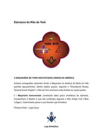 Estrutura do Rito de York 
A MAÇONARIA DE YORK NOS ESTADOS UNIDOS DA AMÉRICA 
Autores consagrados costumam dividir a Maçonaria na América do Norte em três 
grandes agrupamentos. Dentro destes grupos, segundo o "Educational Bureau 
General Grand Chapter", o Rito de York americano está dividido em quatro partes: 
I - Maçonaria Instrumental: constituída pelos graus simbólicos de Aprendiz, 
Companheiro e Mestre e que são conferidos segundo o Rito Antigo York (“Blue 
Lodges”). Cada Estado possui a sua Grande Loja Simbólica. 
Primeira Parte – Lojas Azuis 
Loja Simbólica 
 