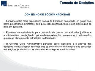 Tomada de Decisões


                    CONSELHO DE SÓCIOS NACIONAIS

• Formado pelos mais expressivos sócios do Escritório compondo um grupo com
perfis profissionais diferentes, seja pela especialização, faixa etária e/ou região do
país em que atua.

• Reune-se semestralmente para prestação de contas das atividades jurídicas e
administrativas, avaliação de oportunidades existentes no mercado, e deliberações
quanto ao planejamento estratégico do Escritório.

• O Gerente Geral Administrativo participa deste Conselho e é através das
decisões tomadas nestas reuniões que se determina o alinhamento das atividades
estratégicas jurídicas com as atividades estratégicas administrativas.
 