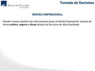 Tomada de Decisões


                          MISSÃO EMPRESARIAL

Atender nossos clientes nas mais diversas áreas do Direito Empresarial, sempre de
forma criativa, segura e eficaz através de Serviços de Alta Qualidade
 