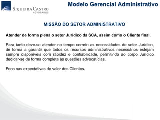 Modelo Gerencial Administrativo


                     MISSÃO DO SETOR ADMINISTRATIVO

Atender de forma plena o setor Jurídico da SCA, assim como o Cliente final.

Para tanto deve-se atender no tempo correto as necessidades do setor Jurídico,
de forma a garantir que todos os recursos administrativos necessários estejam
sempre disponíveis com rapidez e confiabilidade, permitindo ao corpo Jurídico
dedicar-se de forma completa às questões advocatícias.

Foco nas expectativas de valor dos Clientes.
 