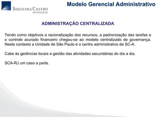 Modelo Gerencial Administrativo


                    ADMINISTRAÇÃO CENTRALIZADA

Tendo como objetivos a racionalização dos recursos, a padronização das tarefas e
o controle acurado financeiro chegou-se ao modelo centralizado de governança.
Neste contexto a Unidade de São Paulo é o centro administrativo da SC-A.

Cabe às gerências locais a gestão das atividades secundárias do dia a dia.

SCA-RJ um caso a parte.
 