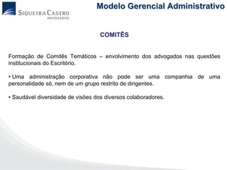 Modelo Gerencial Administrativo


                                   COMITÊS


Formação de Comitês Temáticos – envolvimento dos advogados nas questões
institucionais do Escritório.

• Uma administração corporativa não pode ser uma companhia de uma
personalidade só, nem de um grupo restrito de dirigentes.

• Saudável diversidade de visões dos diversos colaboradores.
 
