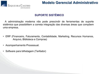 Modelo Gerencial Administrativo


                            SUPORTE SISTÊMICO

  A administração moderna não pode prescindir de ferramentas de suporte
sistêmico que possibilitem a correta integração das diversas áreas que compõem
uma empresa.


• ERP (Financeiro, Faturamento, Contabilidade, Marketing, Recursos Humanos,
       Arquivo, Biblioteca e Compras)

• Acompanhamento Processual.

• Software para bilhetagem (Tarifador)
 