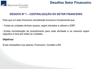 Desafios Setor Financeiro


      DESAFIO Nº 1 – CENTRALIZAÇÃO DO SETOR FINANCEIRO

Para que um setor financeiro centralizado funcione é fundamental que:

• Todas as unidades tenham acesso, sejam treinados e utilizem o ERP.

• Exista normatização de procedimento para cada atividade e os mesmos sejam
seguidos à risca por todas as unidades.

Objetivos:

Evitar retrabalhos nos setores: Financeiro, Contábil e RH.
 