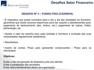Desafios Setor Financeiro


                 DESAFIO Nº 3 – FUNDO FIXO (CAIXINHA)

• É imperativo que exista numerário para o dia a dia das atividades do Escritório,
garantindo que exista recursos disponíveis para dar suporte a adiantamentos para:
pagamento de deslocamento (táxi, ônibus, etc,); pagamento de cópias; hotéis;
alimentação; etc.

• Ajustar o valor do caixinha para cada Unidade e monitorar a evolução das suas
necessidades regularmente (estatística).

• Reembolsos.

• Acerto de contas: Prazo para apresentar comprovantes / Prazo para os
reembolsos

Objetivos:

Evitar a não recuperação de despesas junto aos clientes.
Evitar a paralisação das atividades.
Evitar descontentamentos dentro da organização.
 