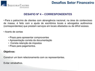 Desafios Setor Financeiro


                      DESAFIO Nº 4 – CORRESPONDENTES

• Para o patrocínio de clientes com abrangência nacional, na área do contencioso
de massa, é feito com a ajuda de escritórios locais e advogados autônomos
(correspondentes) que prestam serviços em locais afastados ou de difícil acesso.

• Acerto de contas

    • Prazo para apresentar comprovantes
    • Apresentação correta da documentação
    • Correta retenção de impostos
    • Prazo para pagamentos.

Objetivos:

Construir um bom relacionamento com os representantes.

Evitar retrabalhos.
 