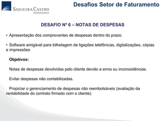Desafios Setor de Faturamento


                   DESAFIO Nº 6 – NOTAS DE DESPESAS

• Apresentação dos comprovantes de despesas dentro do prazo.

• Software amigável para bilhetagem de ligações telefônicas, digitalizações, cópias
e impressões

 Objetivos:

 Notas de despesas devolvidas pelo cliente devido a erros ou inconsistências.

 Evitar despesas não contabilizadas.

  Propiciar o gerenciamento de despesas não reembolsáveis (avaliação da
rentabilidade do contrato firmado com o cliente).
 