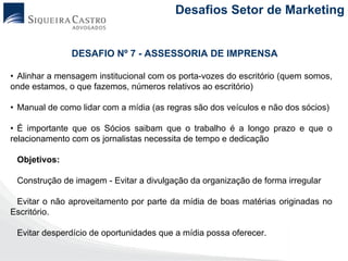 Desafios Setor de Marketing


               DESAFIO Nº 7 - ASSESSORIA DE IMPRENSA

• Alinhar a mensagem institucional com os porta-vozes do escritório (quem somos,
onde estamos, o que fazemos, números relativos ao escritório)

• Manual de como lidar com a mídia (as regras são dos veículos e não dos sócios)

• É importante que os Sócios saibam que o trabalho é a longo prazo e que o
relacionamento com os jornalistas necessita de tempo e dedicação

 Objetivos:

 Construção de imagem - Evitar a divulgação da organização de forma irregular

 Evitar o não aproveitamento por parte da mídia de boas matérias originadas no
Escritório.

 Evitar desperdício de oportunidades que a mídia possa oferecer.
 