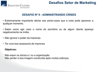 Desafios Setor de Marketing


                 DESAFIO Nº 9 - ADMINISTRANDO CRISES

• Extremamente importante alertar aos porta-vozes que a crise pode aparecer a
qualquer momento.

• Saber como agir caso o nome do escritório ou de algum cliente apareça
negativamente na mídia.

• Não ignorar o poder da imprensa.

• Ter uma boa assessoria de imprensa

 Objetivos:

 Não expor os sócios e / ou a organização.
 Não perder a boa imagem construída após muitos esforços.
 
