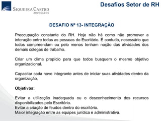 Desafios Setor de RH


                  DESAFIO Nº 13- INTEGRAÇÃO

Preocupação constante do RH. Hoje não há como não promover a
interação entre todas as pessoas do Escritório. É contudo, necessário que
todos compreendam ou pelo menos tenham noção das atividades dos
demais colegas de trabalho.

Criar um clima propício para que todos busquem o mesmo objetivo
organizacional.

Capacitar cada novo integrante antes de iniciar suas atividades dentro da
organização.

Objetivos:

Evitar a utilização inadequada ou o desconhecimento dos recursos
disponibilizados pelo Escritório.
Evitar a criação de feudos dentro do escritório.
Maior integração entre as equipes jurídica e administrativa.
 