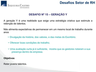 Desafios Setor de RH


                         DESAFIO Nº 15 – GERAÇÃO Y

A geração Y é uma realidade que exige uma estratégia criativa que estimule a
retenção de talentos.

Não alimenta expectativas de permanecer em um mesmo local de trabalho durante
anos

    • Divulgação da história, dos valores, e das metas do Escritório.

    • Oferecer boas condições de trabalho.

    • Uma avaliação curta já é suficiente, mostra que os gestores notaram a sua
       presença dentro da empresa.

Objetivos

Reter jovens talentos.
 