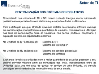 Setor de TI

          CENTRALIZAÇÃO DOS SISTEMAS CORPORATIVOS

Concentrado nas unidades do RJ e SP: menor custo de licenças, menor número de
profissionais especializados nos sistemas que suportam todas as Unidades.

Para a definição em qual Unidade devemos instalar determinado software levamos
em consideração principalmente a quantidade de usuários, minimizando a utilização
dos links de comunicação entre as Unidades, não sendo, portanto, necessário a
aquisição de links de capacidades enormes.

Na Unidade de SP encontra-se:     Sistema ERP;
                                  Sistema de telefonia IP

Na Unidade do RJ encontra-se:     Sistema de controle processual
                                  Sistema de tarifação

Exchange (emails) as unidades com a maior quantidade de usuários possuem o seu
próprio servidor visando além da otimização dos links, independência entre as
Unidades para que em caso de queda no serviço de uma Unidade, as demais
prossigam sem interferências no recebimento de seus emails.
 