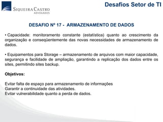 Desafios Setor de TI


             DESAFIO Nº 17 - ARMAZENAMENTO DE DADOS

• Capacidade: monitoramento constante (estatística) quanto ao crescimento da
organização e conseqüentemente das novas necessidades de armazenamento de
dados.

• Equipamentos para Storage – armazenamento de arquivos com maior capacidade,
segurança e facilidade de ampliação, garantindo a replicação dos dados entre os
sites, permitindo sites backup.

Objetivos:

Evitar falta de espaço para armazenamento de informações
Garantir a continuidade das atividades.
Evitar vulnerabilidade quanto a perda de dados.
 