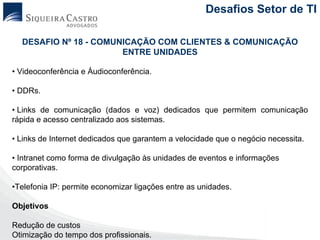 Desafios Setor de TI

  DESAFIO Nº 18 - COMUNICAÇÃO COM CLIENTES & COMUNICAÇÃO
                       ENTRE UNIDADES

• Videoconferência e Áudioconferência.

• DDRs.

• Links de comunicação (dados e voz) dedicados que permitem comunicação
rápida e acesso centralizado aos sistemas.

• Links de Internet dedicados que garantem a velocidade que o negócio necessita.

• Intranet como forma de divulgação às unidades de eventos e informações
corporativas.

•Telefonia IP: permite economizar ligações entre as unidades.

Objetivos

Redução de custos
Otimização do tempo dos profissionais.
 