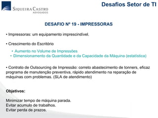 Desafios Setor de TI


                     DESAFIO Nº 19 - IMPRESSORAS

• Impressoras: um equipamento imprescindível.

• Crescimento do Escritório
   • Aumento no Volume de Impressões
  • Dimensionamento da Quantidade e da Capacidade da Máquina (estatística)

• Contrato de Outsourcing de Impressão: correto abastecimento de tonners, eficaz
programa de manutenção preventiva, rápido atendimento na reparação de
máquinas com problemas. (SLA de atendimento)


Objetivos:

Minimizar tempo de máquina parada.
Evitar acumulo de trabalhos.
Evitar perda de prazos.
 