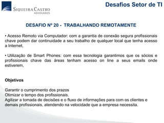 Desafios Setor de TI


            DESAFIO Nº 20 - TRABALHANDO REMOTAMENTE

• Acesso Remoto via Computador: com a garantia de conexão segura profissionais
chave podem dar continuidade a seu trabalho de qualquer local que tenha acesso
a Internet,

• Utilização de Smart Phones: com essa tecnologia garantimos que os sócios e
profissionais chave das áreas tenham acesso on line a seus emails onde
estiverem,


Objetivos

Garantir o cumprimento dos prazos
Otimizar o tempo dos profissionais.
Agilizar a tomada de decisões e o fluxo de informações para com os clientes e
demais profissionais, atendendo na velocidade que a empresa necessita.
 