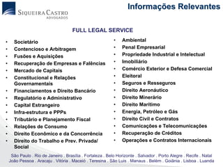 Informações Relevantes

                                      FULL LEGAL SERVICE

•     Societário                                            •   Ambiental
•     Contencioso e Arbitragem                              •   Penal Empresarial
•     Fusões e Aquisições                                   •   Propriedade Industrial e Intelectual
•     Recuperação de Empresas e Falências                   •   Imobiliário
•     Mercado de Capitais                                   •   Comércio Exterior e Defesa Comercial
•     Constitucional e Relações                             •   Eleitoral
      Governamentais                                        •   Seguros e Resseguros
•     Financiamentos e Direito Bancário                     •   Direito Aeronáutico
•     Regulatório e Administrativo                          •   Direito Minerário
•     Capital Estrangeiro                                   •   Direito Marítimo
•     Infra-estrutura e PPPs                                •   Energia, Petróleo e Gás
•     Tributário e Planejamento Fiscal                      •   Direito Civil e Contratos
•     Relações de Consumo                                   •   Comunicações e Telecomunicações
•     Direito Econômico e da Concorrência                   •   Recuperação de Créditos
•     Direito do Trabalho e Prev. Privada/                  •   Operações e Contratos Internacionais
      Social
     São Paulo . Rio de Janeiro . Brasília . Fortaleza . Belo Horizonte . Salvador . Porto Alegre . Recife . Natal
    João Pessoa . Aracaju . Vitória . Maceió . Teresina . São Luis . Manaus . Belém . Goiânia . Lisboa . Luanda
 