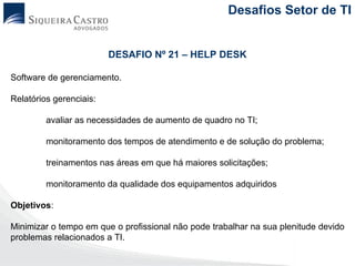 Desafios Setor de TI


                         DESAFIO Nº 21 – HELP DESK

Software de gerenciamento.

Relatórios gerenciais:

         avaliar as necessidades de aumento de quadro no TI;

         monitoramento dos tempos de atendimento e de solução do problema;

         treinamentos nas áreas em que há maiores solicitações;

         monitoramento da qualidade dos equipamentos adquiridos

Objetivos:

Minimizar o tempo em que o profissional não pode trabalhar na sua plenitude devido
problemas relacionados a TI.
 