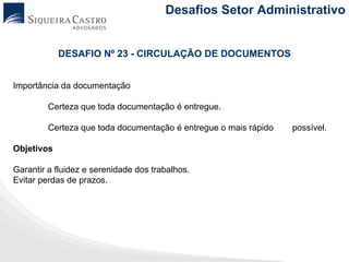 Desafios Setor Administrativo


            DESAFIO Nº 23 - CIRCULAÇÃO DE DOCUMENTOS


Importância da documentação

         Certeza que toda documentação é entregue.

         Certeza que toda documentação é entregue o mais rápido   possível.

Objetivos

Garantir a fluidez e serenidade dos trabalhos.
Evitar perdas de prazos.
 