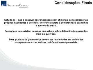 Considerações Finais



Estude-se – não é possível liderar pessoas com eficiência sem conhecer as
próprias qualidades e defeitos – referências para a compreensão das falhas
                             e acertos do outro.

Reconheça que existem pessoas que sabem sobre determinados assuntos
                         mais do que você.

   Boas práticas de governança devem ser implantadas em ambientes
       transparentes e com sólidos padrões ético-empresariais.
 