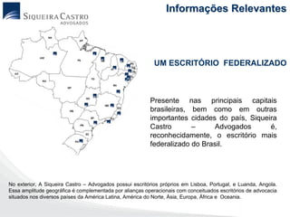 Informações Relevantes




                                                           UM ESCRITÓRIO FEDERALIZADO



                                                         Presente nas principais capitais
                                                         brasileiras, bem como em outras
                                                         importantes cidades do país, Siqueira
                                                         Castro       –      Advogados      é,
                                                         reconhecidamente, o escritório mais
                                                         federalizado do Brasil.




No exterior, A Siqueira Castro – Advogados possui escritórios próprios em Lisboa, Portugal, e Luanda, Angola.
Essa amplitude geográfica é complementada por alianças operacionais com conceituados escritórios de advocacia
situados nos diversos países da América Latina, América do Norte, Ásia, Europa, África e Oceania.
 