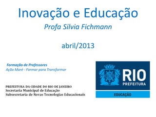 Inovação e Educação
                      Profa Silvia Fichmann

                                abril/2013

Formação de Professores
Ação Maré - Formar para Transformar
 