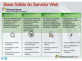 Mais Confiável Maior Controle Mais Seguro Mais Opções 
Maior disponibilidade através 
da tratamento dinâmico de 
solicitações, do cache 
aperfeiçoado e de 
ferramentas potentes para 
solução de problemas 
Gerenciamento simplificado 
e distribuído por meio de um 
conjunto de ferramentas 
administrativas 
personalizáveis com uma 
implantação de aplicações 
mais fácil para os 
desenvolvedores 
Mais segurança e proteção 
ao servidor através da 
redução da superfície de 
ataque e do aperfeiçoamento 
dos recursos de filtragem de 
solicitações e publicação 
Plataforma flexível com 
maior suporte a múltiplas 
plataformas de 
desenvolvimento de 
aplicações e entrega de 
conteúdo de mídia 
● Infraestrutura da Web 
Escalonável 
● Compactação e Cache 
Dinâmicos 
● Excelentes Ferramentas 
de Diagnóstico 
● Ferramentas Poderosas 
de Administração 
● Gerenciamento da Web 
Centralizado 
● Gerenciamento Remoto 
Delegado 
● Maior Proteção ao 
Servidor 
● Publicação Segura de 
Conteúdo 
● Maior Proteção de Acesso 
● Suporte a ASP.NET e PHP 
● Servidor Web Modular e 
Extensível 
● Serviços de Mídia 
Inteligentes 
 