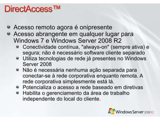 Acesso remoto agora é onipresente 
Acesso abrangente em qualquer lugar para 
Windows 7 e Windows Server 2008 R2 
Conectividade contínua, "always-on" (sempre ativa) e 
segura; não é necessário software cliente separado 
Utiliza tecnologias de rede já presentes no Windows 
Server 2008 
Não é necessária nenhuma ação separada para 
conectar-se à rede corporativa enquanto remota. A 
rede corporativa simplesmente está lá. 
Potencializa o acesso a rede baseado em diretivas 
Habilita o gerenciamento da área de trabalho 
independente do local do cliente. 
 