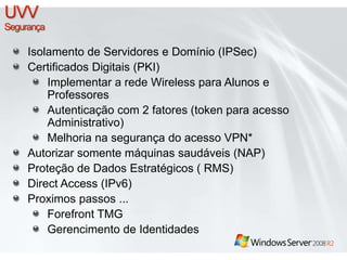 Isolamento de Servidores e Domínio (IPSec) 
Certificados Digitais (PKI) 
Implementar a rede Wireless para Alunos e 
Professores 
Autenticação com 2 fatores (token para acesso 
Administrativo) 
Melhoria na segurança do acesso VPN* 
Autorizar somente máquinas saudáveis (NAP) 
Proteção de Dados Estratégicos ( RMS) 
Direct Access (IPv6) 
Proximos passos ... 
Forefront TMG 
Gerencimento de Identidades 
 