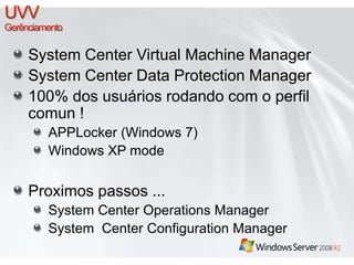 System Center Virtual Machine Manager 
System Center Data Protection Manager 
100% dos usuários rodando com o perfil 
comun ! 
APPLocker (Windows 7) 
Windows XP mode 
Proximos passos ... 
System Center Operations Manager 
System Center Configuration Manager 
 