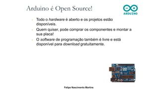 Arduino é Open Source!
• Todo o hardware é aberto e os projetos estão
disponíveis.
• Quem quiser, pode comprar os componentes e montar a
sua placa!
• O software de programação também é livre e está
disponível para download gratuitamente.
Felipe Nascimento Martins
 