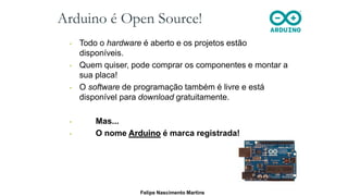 Arduino é Open Source!
• Todo o hardware é aberto e os projetos estão
disponíveis.
• Quem quiser, pode comprar os componentes e montar a
sua placa!
• O software de programação também é livre e está
disponível para download gratuitamente.
• Mas...
• O nome Arduino é marca registrada!
Felipe Nascimento Martins
 