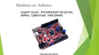 Similares ao Arduino
• chipKIT Uno32 - PIC32MX320F128 (32 bits,
80MHz, 128kB Flash, 16kB SRAM)
Felipe Nascimento Martins
 