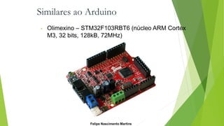 Similares ao Arduino
• Olimexino – STM32F103RBT6 (núcleo ARM Cortex
M3, 32 bits, 128kB, 72MHz)
Felipe Nascimento Martins
 