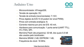 Arduino Uno
• Microcontrolador: ATmega328;
• Tensão de operação: 5V;
• Tensão de entrada (recomendada): 7-12V;
• Pinos digitais de E/S:14 (6 podem ter sinal PWM);
• Pinos com entrada analógica: 6;
• Corrente máxima por pino de E/S: 40 mA;
• Hardware para comunicação: 1 porta serial (UART TTL),
I2C (TWI), SPI;
• Memória Flash (de programa): 32 kB, dos quais 0,5 kB
são usados pelo bootloader;
• Memória SRAM: 2 kB; EEPROM: 1 kB;
• Frequência de clock: 16 MHz.
Felipe Nascimento Martins
 