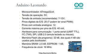 Arduino Leonardo
• Microcontrolador: ATmega32u4;
• Tensão de operação: 5V;
• Tensão de entrada (recomendada): 7-12V;
• Pinos digitais de E/S: 20 (7 podem ter sinal PWM);
• Pinos com entrada analógica: 12;
• Corrente máxima por pino de E/S: 40 mA;
• Hardware para comunicação: 1 porta serial (UART TTL),
I2C (TWI), SPI, USB 2.0 (emula teclado ou mouse);
• Memória Flash (de programa): 32 kB, dos quais 4 kB são
usados pelo bootloader;
• Memória SRAM: 2,5 kB; EEPROM: 1 kB;
• Frequência de clock: 16 MHz.
Felipe Nascimento Martins
 