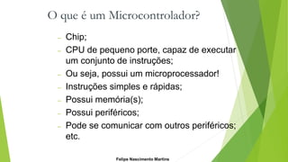 O que é um Microcontrolador?
– Chip;
– CPU de pequeno porte, capaz de executar
um conjunto de instruções;
– Ou seja, possui um microprocessador!
– Instruções simples e rápidas;
– Possui memória(s);
– Possui periféricos;
– Pode se comunicar com outros periféricos;
etc.
Felipe Nascimento Martins
 