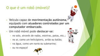 O que é um robô (móvel)?
• Veículo capaz de movimentação autônoma,
equipado com atuadores controlados por um
computador embarcado.
• Um robô móvel pode deslocar-se:
• no solo, através de rodas, esteiras, patas, etc.;
• no ar, como um helicóptero, avião ou balão;
• na água, como um navio ou submarino;
• ou no espaço!
 