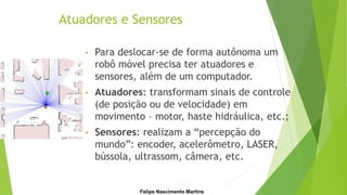 Atuadores e Sensores
• Para deslocar-se de forma autônoma um
robô móvel precisa ter atuadores e
sensores, além de um computador.
• Atuadores: transformam sinais de controle
(de posição ou de velocidade) em
movimento – motor, haste hidráulica, etc.;
• Sensores: realizam a “percepção do
mundo”: encoder, acelerômetro, LASER,
bússola, ultrassom, câmera, etc.
Felipe Nascimento Martins
 