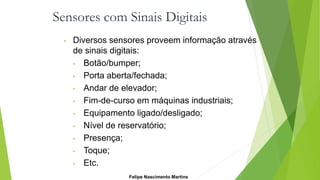 Sensores com Sinais Digitais
• Diversos sensores proveem informação através
de sinais digitais:
• Botão/bumper;
• Porta aberta/fechada;
• Andar de elevador;
• Fim-de-curso em máquinas industriais;
• Equipamento ligado/desligado;
• Nível de reservatório;
• Presença;
• Toque;
• Etc.
Felipe Nascimento Martins
 
