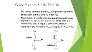 Sensores com Sinais Digitais
• Do ponto de vista elétrico, comportam-se como
se fossem uma chave liga/desliga;
• No Arduino, a função utilizada para leitura de sinais
digitais é digitalRead(pino); onde pino é o
número do pino em que o sensor está ligado;
• Para Vs = 5V, retorna 0 (Vpino < 2V) ou 1 (Vpino > 3V).
 
