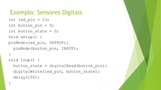 Exemplo: Sensores Digitais
int led_pin = 13;
int button_pin = 0;
int button_state = 0;
void setup() {
pinMode(led_pin, OUTPUT);
pinMode(button_pin, INPUT);
}
void loop() {
button_state = digitalRead(button_pin);
digitalWrite(led_pin, button_state);
delay(100);
}
 