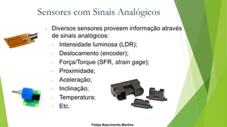Sensores com Sinais Analógicos
• Diversos sensores proveem informação através
de sinais analógicos:
• Intensidade luminosa (LDR);
• Deslocamento (encoder);
• Força/Torque (SFR, strain gage);
• Proximidade;
• Aceleração;
• Inclinação;
• Temperatura;
• Etc.
Felipe Nascimento Martins
 