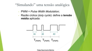 “Simulando” uma tensão analógica
• PWM = Pulse Width Modulation;
• Razão cíclica (duty cycle): define a tensão
média aplicada:
T(PWM) T(PWM) T(PWM)
A1 A2 A3
Felipe Nascimento Martins
 