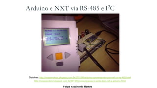 Arduino e NXT via RS-485 e I2C
Detalhes: http://nossosrobos.blogspot.com.br/2011/08/arduino-conversando-com-nxt-via-rs-485.html
http://nossosrobos.blogspot.com.br/2013/03/comunicacao-ic-entre-lego-nxt-e-arduino.html
Felipe Nascimento Martins
 