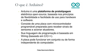 O que é Arduino?
• Arduino é uma plataforma de prototipagem
eletrônica open-source, baseada nos princípios
de flexibilidade e facilidade de uso para hardware
e software.
• Consiste de uma placa com microcontrolador
programável preparada para receber sinais de
sensores e acionar atuadores.
• Sua linguagem de programação é baseada em
Wiring (baseado em C/C++).
• A placa pode funcionar em conjunto ou de forma
independente do computador.
Felipe Nascimento Martins
 