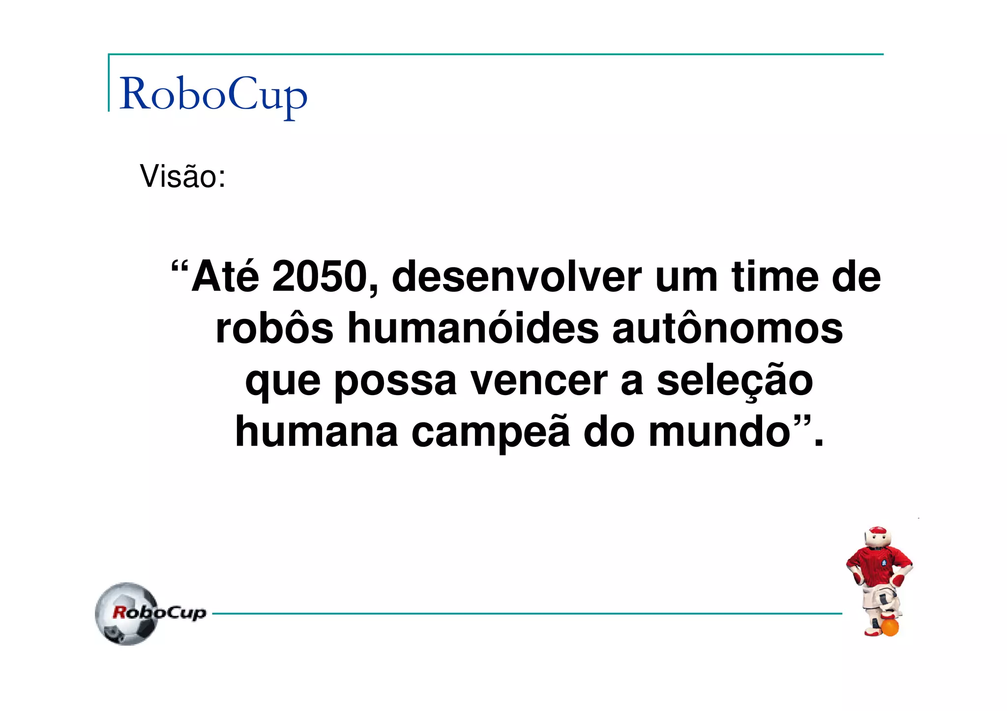 RoboCup
Visão:


  “Até 2050, desenvolver um time de
    robôs humanóides autônomos
      que possa vencer a seleção
     humana campeã do mundo”.
 