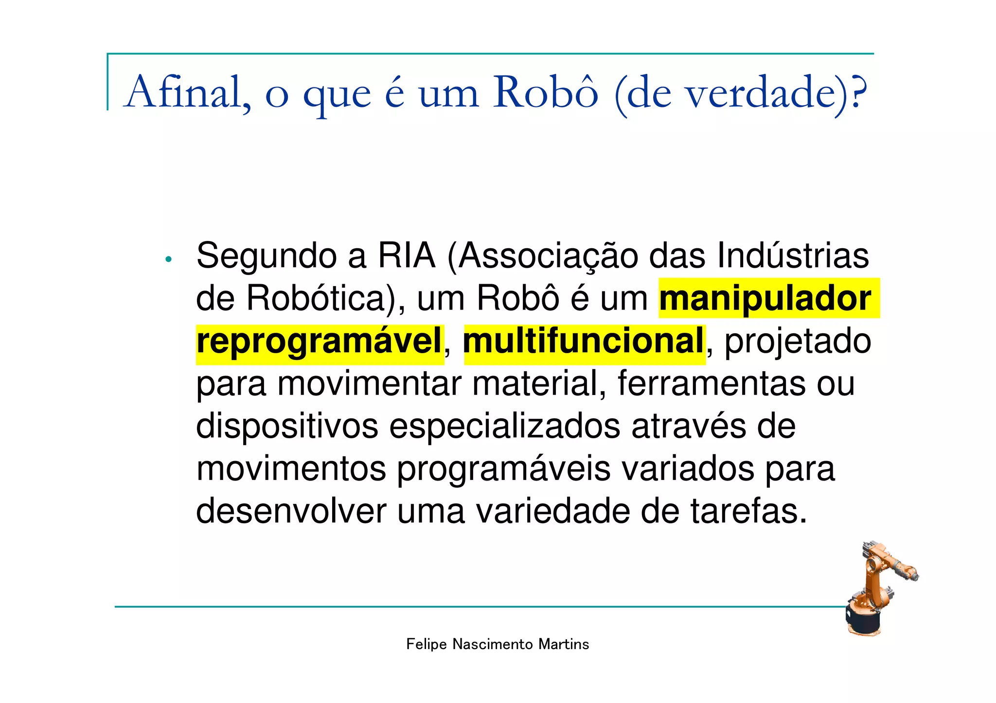 Afinal, o que é um Robô (de verdade)?


  •   Segundo a RIA (Associação das Indústrias
      de Robótica), um Robô é um manipulador
      reprogramável, multifuncional, projetado
      para movimentar material, ferramentas ou
      dispositivos especializados através de
      movimentos programáveis variados para
      desenvolver uma variedade de tarefas.


                  Felipe Nascimento Martins
 