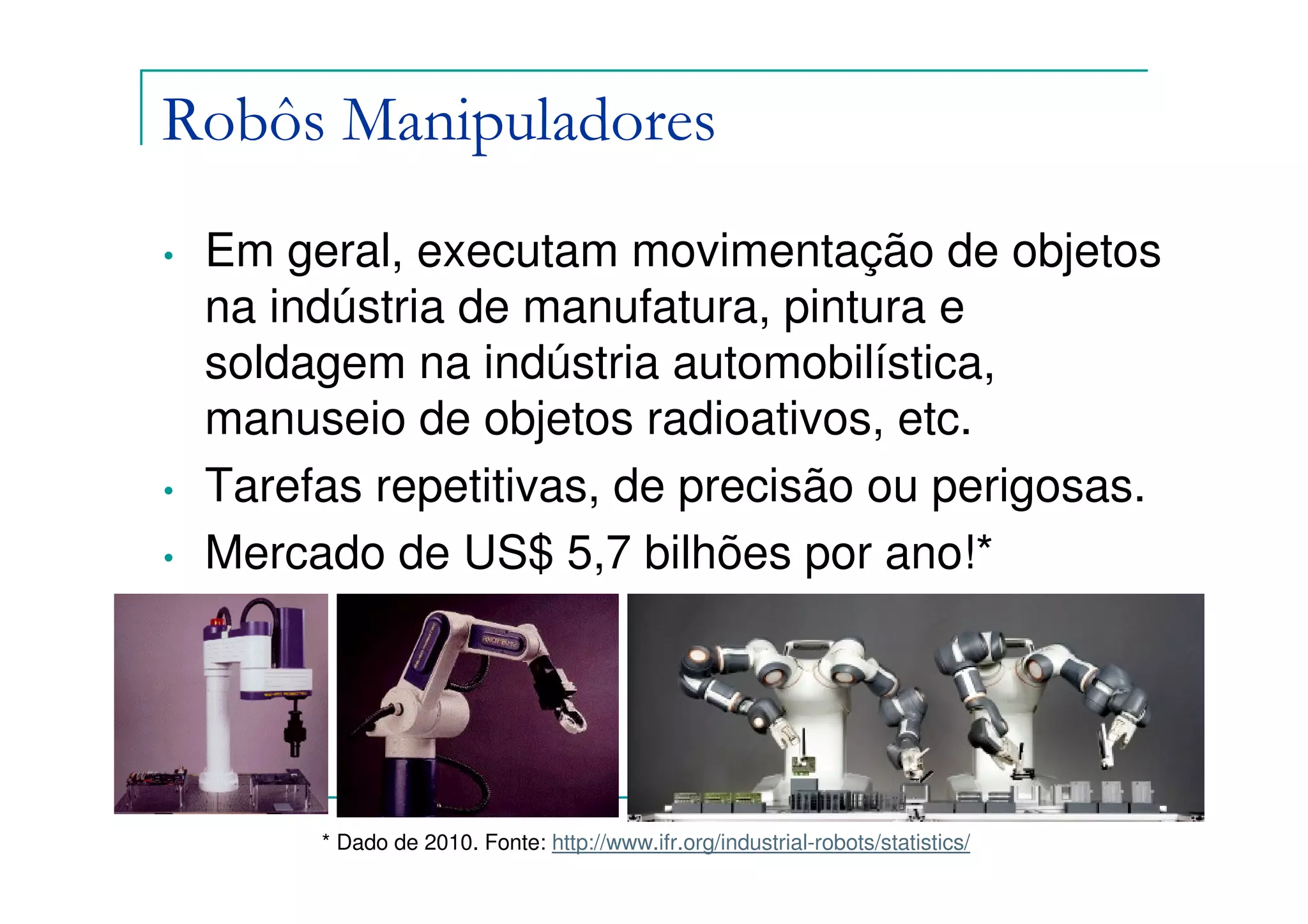Robôs Manipuladores
•   Em geral, executam movimentação de objetos
    na indústria de manufatura, pintura e
    soldagem na indústria automobilística,
    manuseio de objetos radioativos, etc.
•   Tarefas repetitivas, de precisão ou perigosas.
•   Mercado de US$ 5,7 bilhões por ano!*




         * Dado de 2010. Fonte: http://www.ifr.org/industrial-robots/statistics/
                             Felipe Nascimento Martins
 